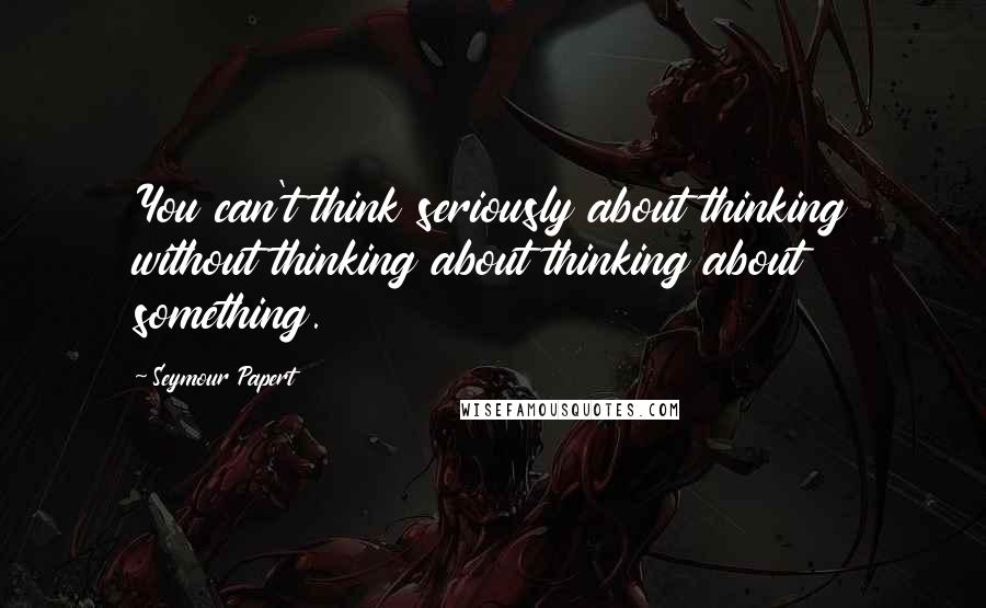 Seymour Papert Quotes: You can't think seriously about thinking without thinking about thinking about something.