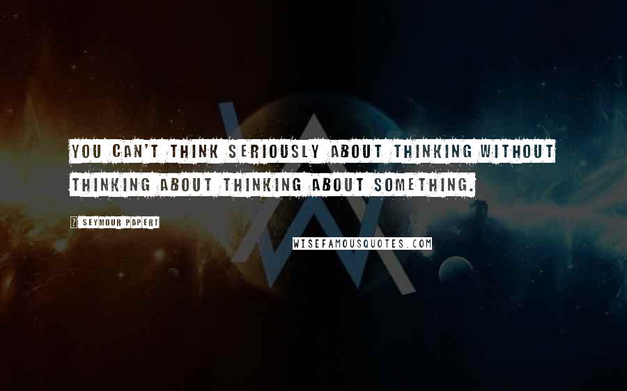 Seymour Papert Quotes: You can't think seriously about thinking without thinking about thinking about something.
