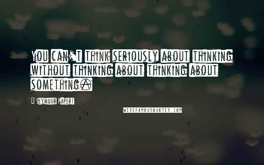 Seymour Papert Quotes: You can't think seriously about thinking without thinking about thinking about something.