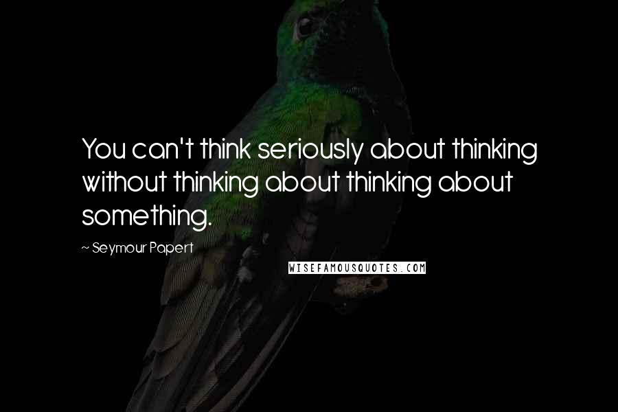 Seymour Papert Quotes: You can't think seriously about thinking without thinking about thinking about something.