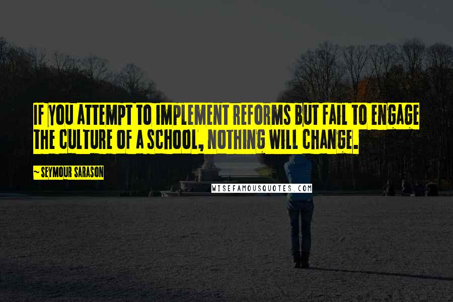 Seymour Sarason Quotes: If you attempt to implement reforms but fail to engage the culture of a school, nothing will change.