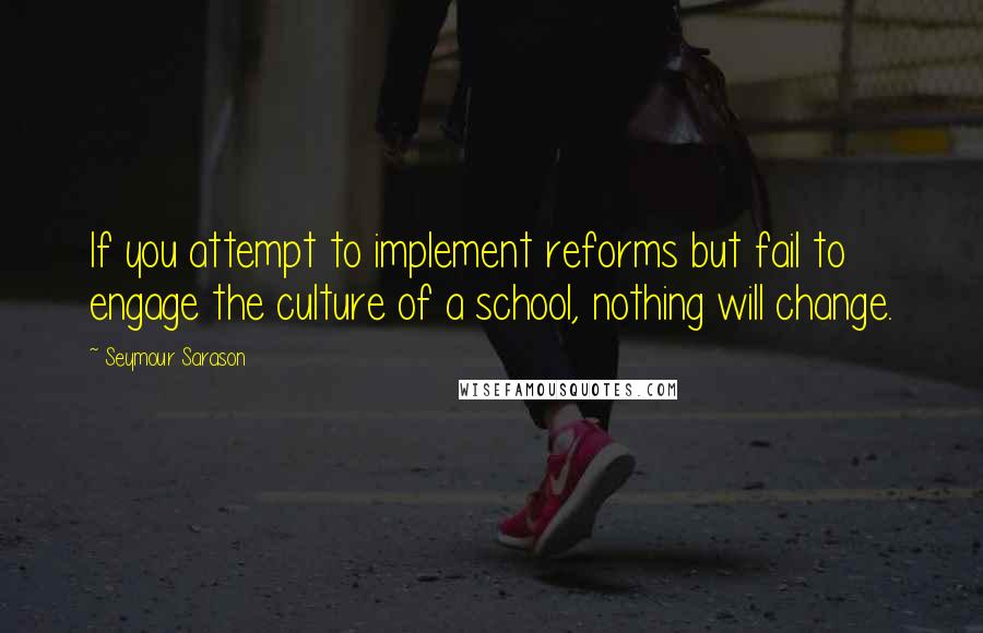 Seymour Sarason Quotes: If you attempt to implement reforms but fail to engage the culture of a school, nothing will change.