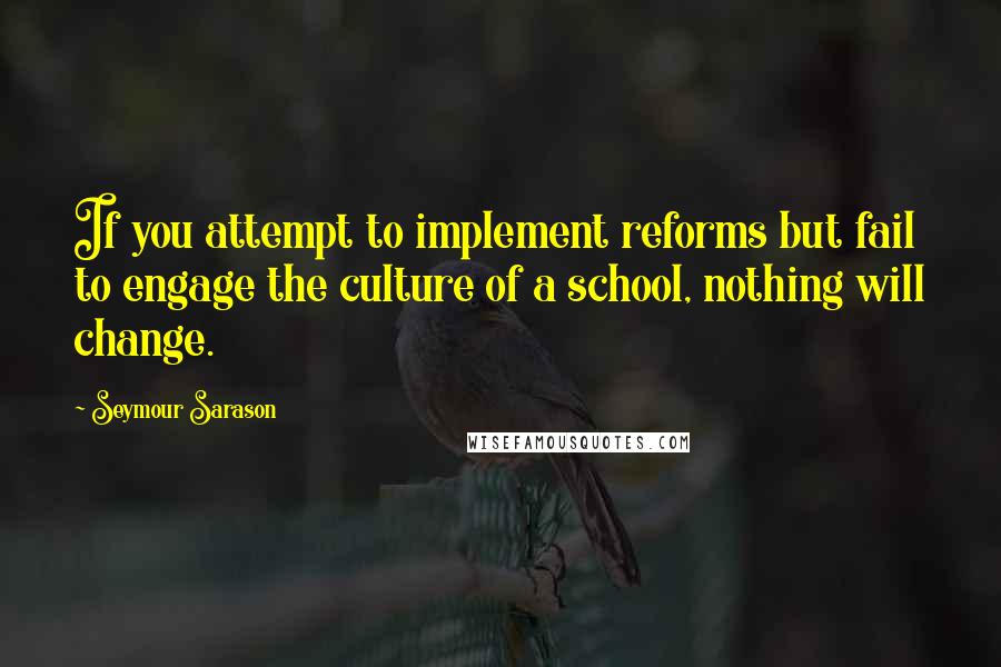 Seymour Sarason Quotes: If you attempt to implement reforms but fail to engage the culture of a school, nothing will change.