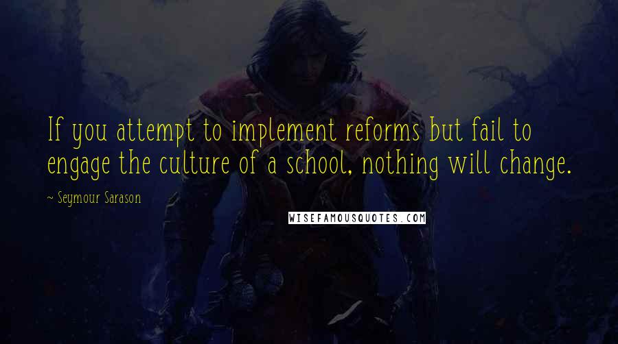 Seymour Sarason Quotes: If you attempt to implement reforms but fail to engage the culture of a school, nothing will change.