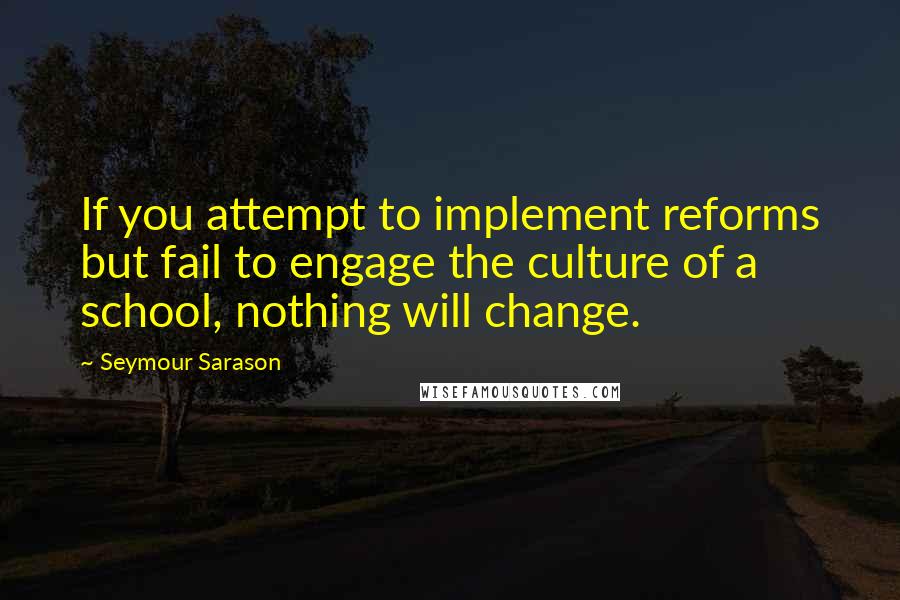 Seymour Sarason Quotes: If you attempt to implement reforms but fail to engage the culture of a school, nothing will change.