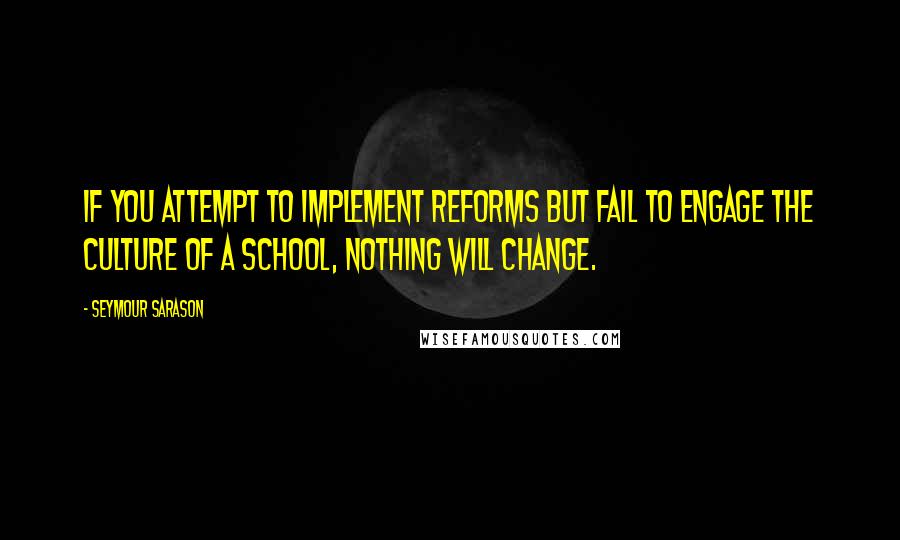 Seymour Sarason Quotes: If you attempt to implement reforms but fail to engage the culture of a school, nothing will change.