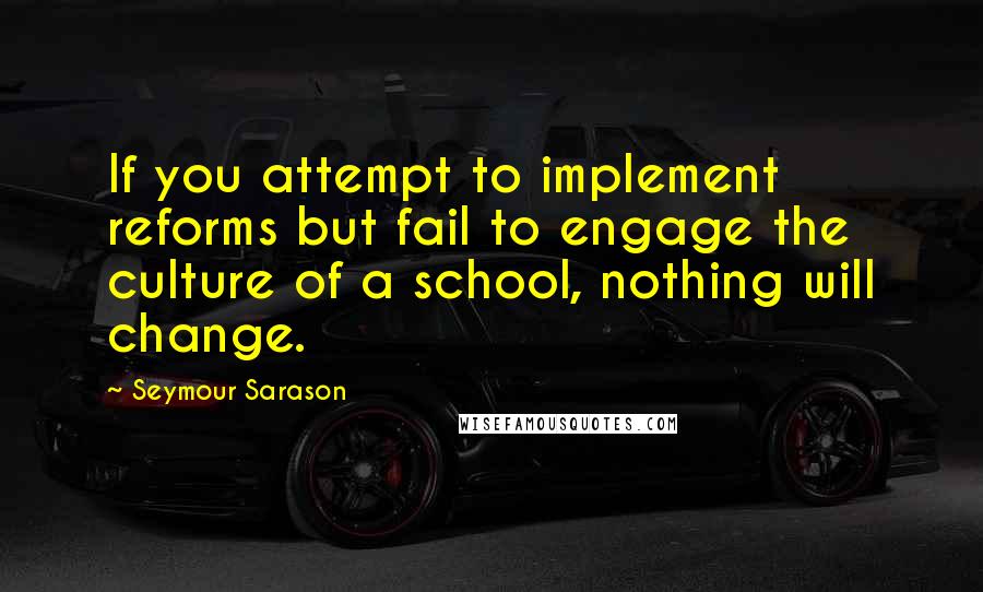 Seymour Sarason Quotes: If you attempt to implement reforms but fail to engage the culture of a school, nothing will change.