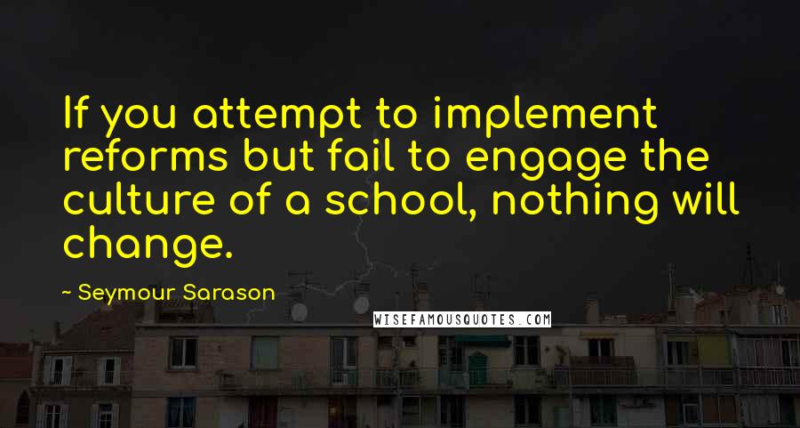 Seymour Sarason Quotes: If you attempt to implement reforms but fail to engage the culture of a school, nothing will change.