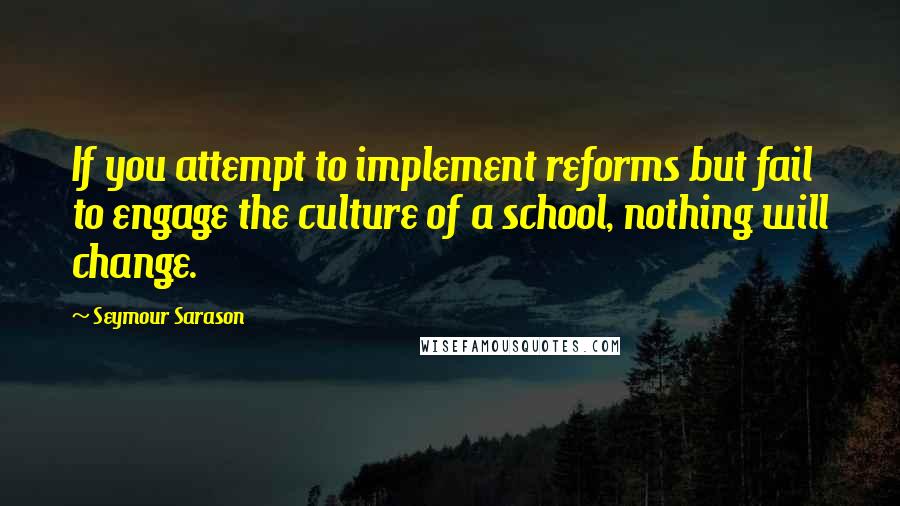 Seymour Sarason Quotes: If you attempt to implement reforms but fail to engage the culture of a school, nothing will change.