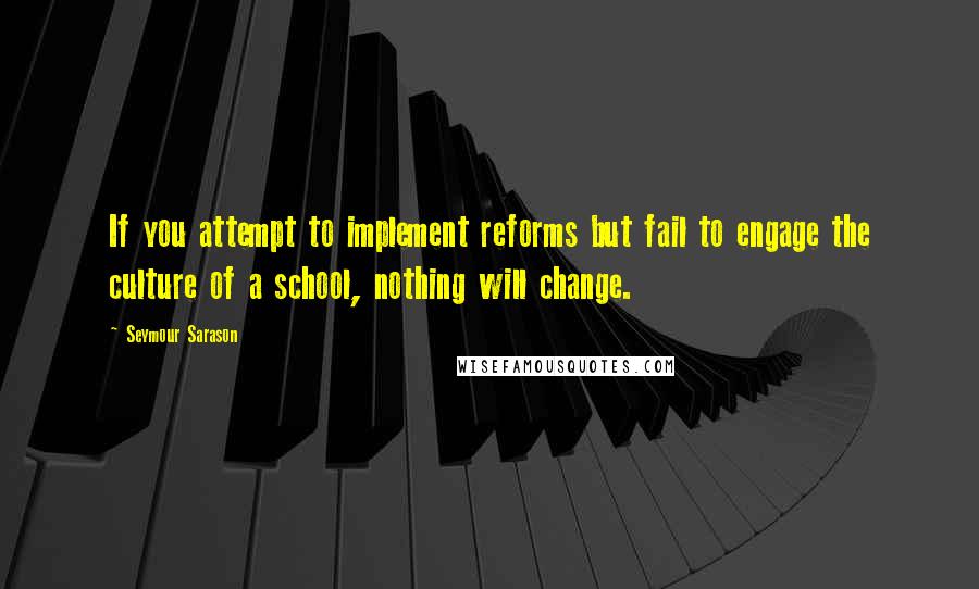 Seymour Sarason Quotes: If you attempt to implement reforms but fail to engage the culture of a school, nothing will change.