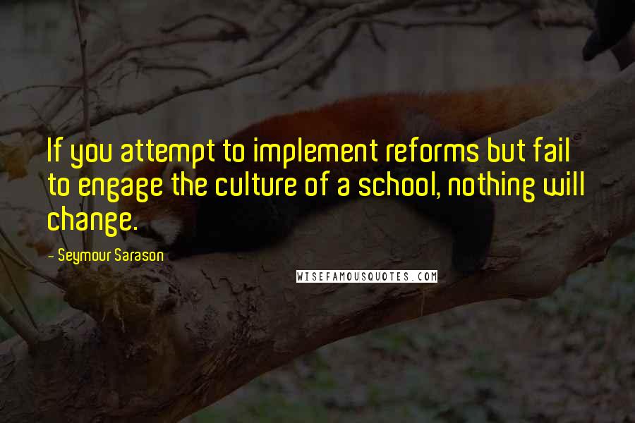Seymour Sarason Quotes: If you attempt to implement reforms but fail to engage the culture of a school, nothing will change.