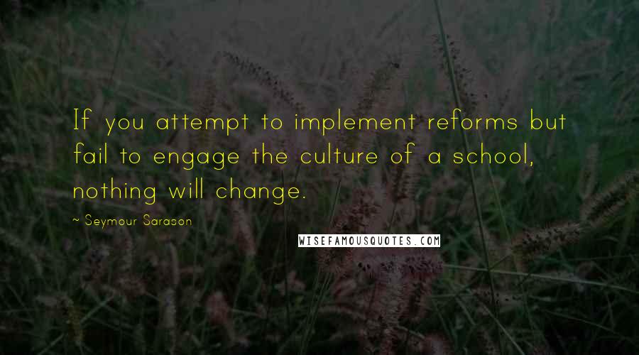 Seymour Sarason Quotes: If you attempt to implement reforms but fail to engage the culture of a school, nothing will change.