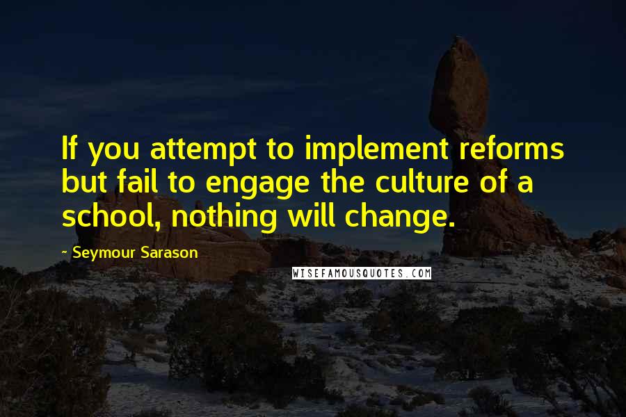 Seymour Sarason Quotes: If you attempt to implement reforms but fail to engage the culture of a school, nothing will change.