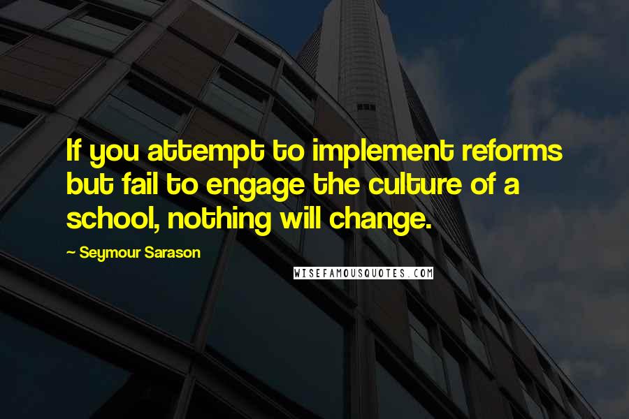 Seymour Sarason Quotes: If you attempt to implement reforms but fail to engage the culture of a school, nothing will change.