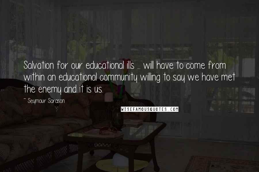 Seymour Sarason Quotes: Salvation for our educational ills ... will have to come from within an educational community willing to say we have met the enemy and it is us.