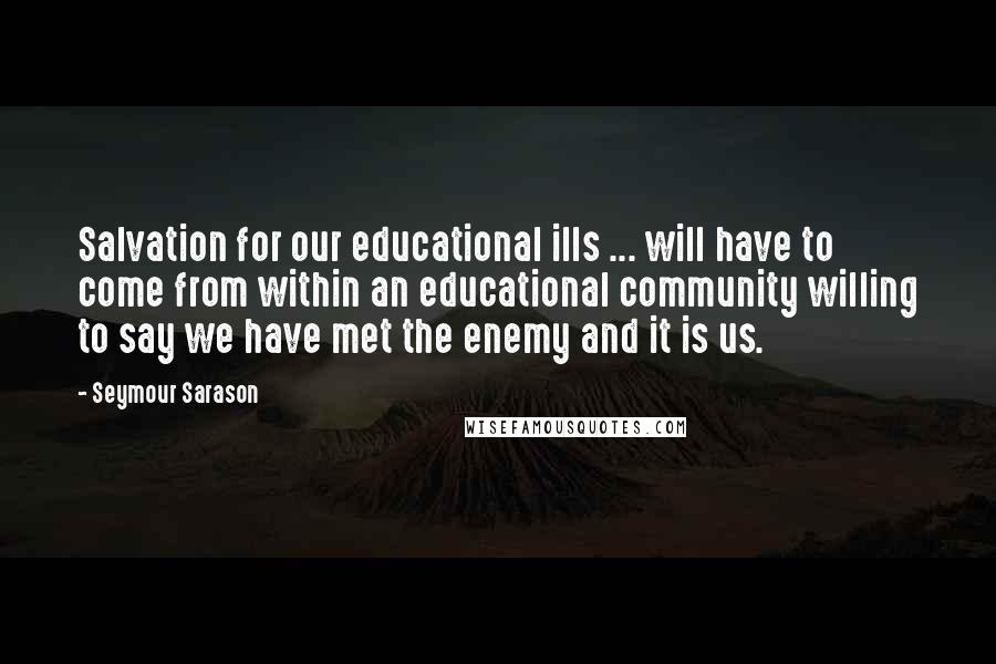 Seymour Sarason Quotes: Salvation for our educational ills ... will have to come from within an educational community willing to say we have met the enemy and it is us.