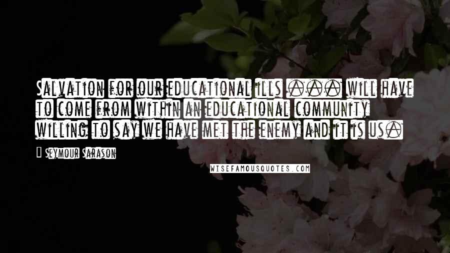 Seymour Sarason Quotes: Salvation for our educational ills ... will have to come from within an educational community willing to say we have met the enemy and it is us.