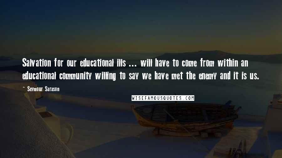 Seymour Sarason Quotes: Salvation for our educational ills ... will have to come from within an educational community willing to say we have met the enemy and it is us.