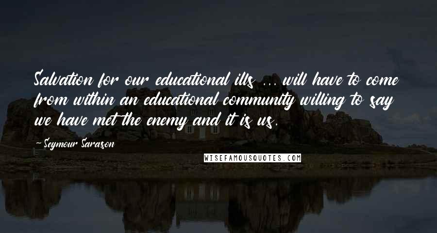 Seymour Sarason Quotes: Salvation for our educational ills ... will have to come from within an educational community willing to say we have met the enemy and it is us.