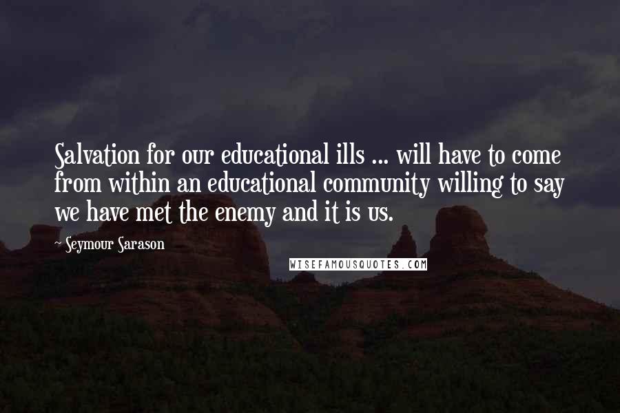 Seymour Sarason Quotes: Salvation for our educational ills ... will have to come from within an educational community willing to say we have met the enemy and it is us.