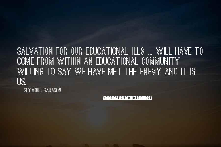 Seymour Sarason Quotes: Salvation for our educational ills ... will have to come from within an educational community willing to say we have met the enemy and it is us.