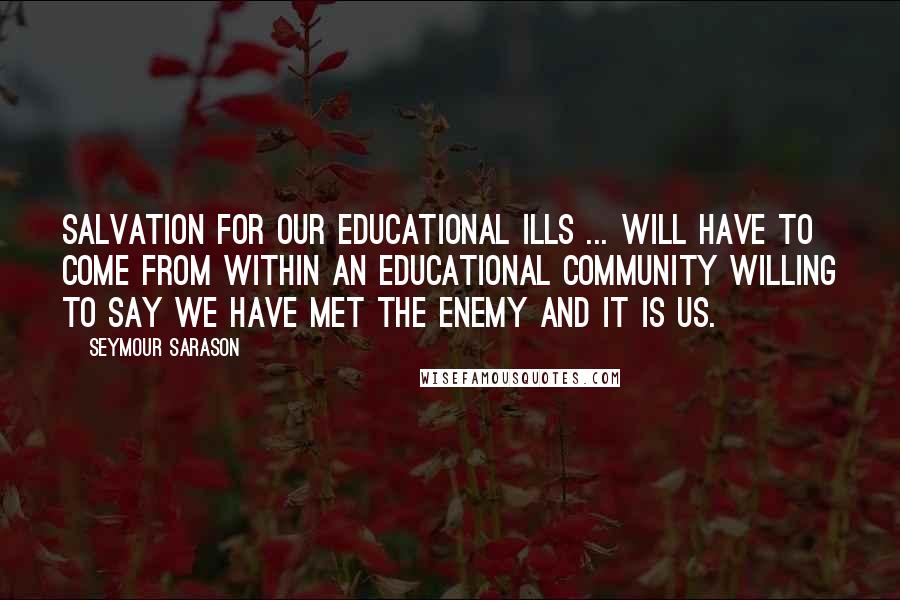 Seymour Sarason Quotes: Salvation for our educational ills ... will have to come from within an educational community willing to say we have met the enemy and it is us.