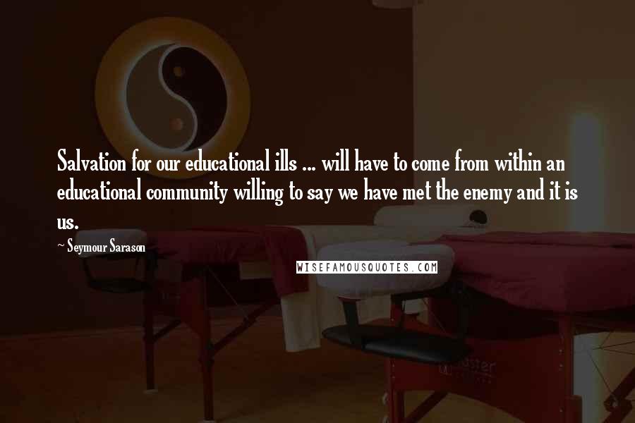 Seymour Sarason Quotes: Salvation for our educational ills ... will have to come from within an educational community willing to say we have met the enemy and it is us.