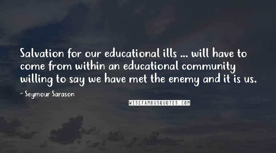 Seymour Sarason Quotes: Salvation for our educational ills ... will have to come from within an educational community willing to say we have met the enemy and it is us.