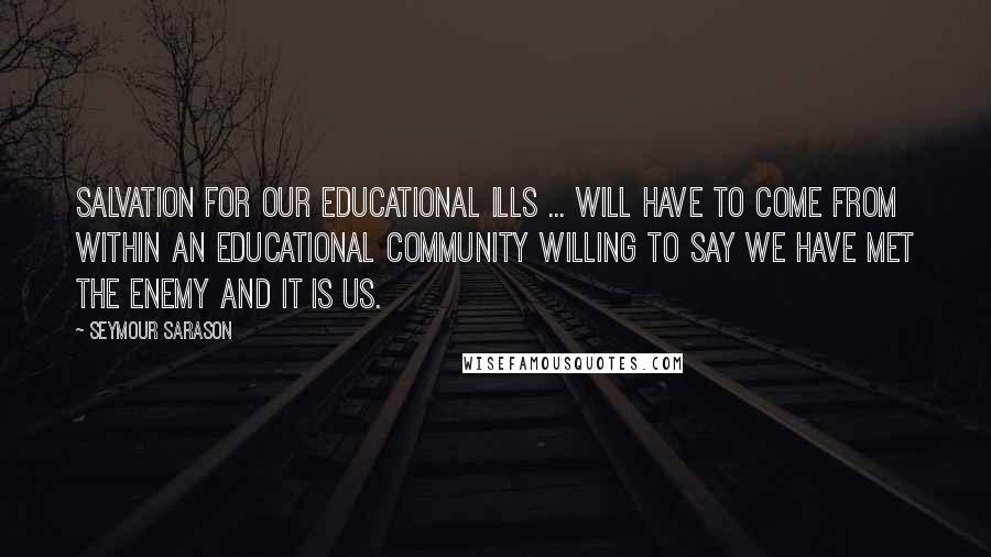 Seymour Sarason Quotes: Salvation for our educational ills ... will have to come from within an educational community willing to say we have met the enemy and it is us.