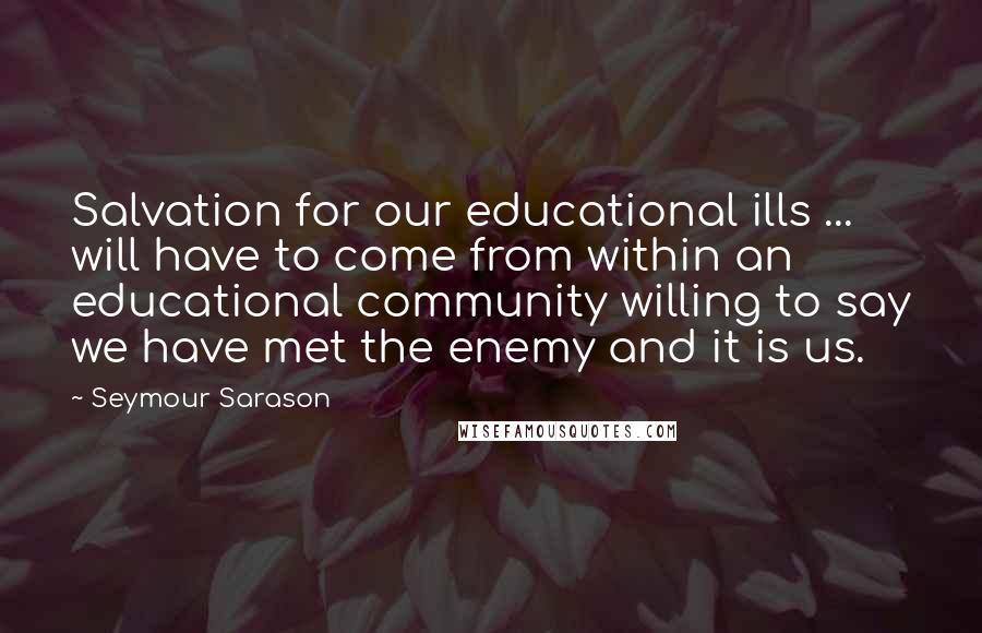 Seymour Sarason Quotes: Salvation for our educational ills ... will have to come from within an educational community willing to say we have met the enemy and it is us.