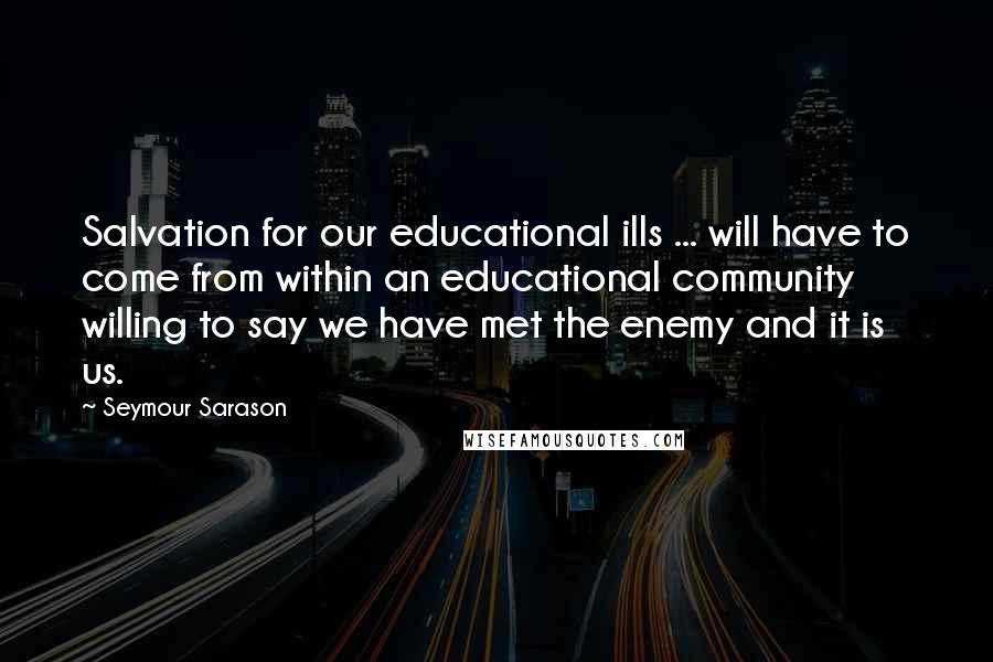 Seymour Sarason Quotes: Salvation for our educational ills ... will have to come from within an educational community willing to say we have met the enemy and it is us.