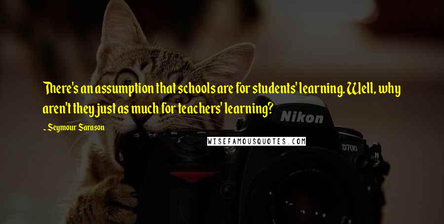 Seymour Sarason Quotes: There's an assumption that schools are for students' learning. Well, why aren't they just as much for teachers' learning?