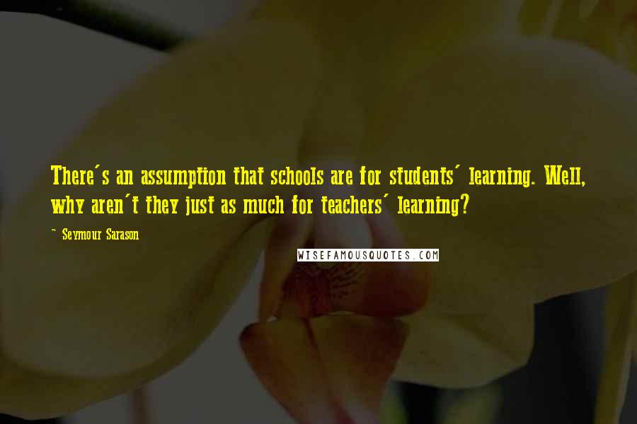 Seymour Sarason Quotes: There's an assumption that schools are for students' learning. Well, why aren't they just as much for teachers' learning?