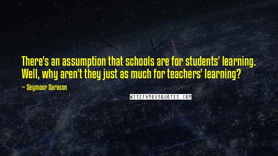 Seymour Sarason Quotes: There's an assumption that schools are for students' learning. Well, why aren't they just as much for teachers' learning?