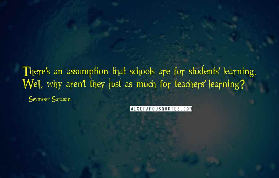 Seymour Sarason Quotes: There's an assumption that schools are for students' learning. Well, why aren't they just as much for teachers' learning?