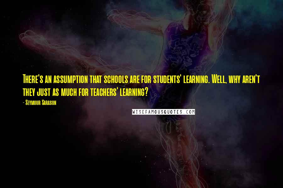 Seymour Sarason Quotes: There's an assumption that schools are for students' learning. Well, why aren't they just as much for teachers' learning?