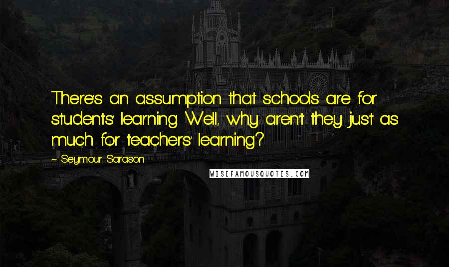 Seymour Sarason Quotes: There's an assumption that schools are for students' learning. Well, why aren't they just as much for teachers' learning?