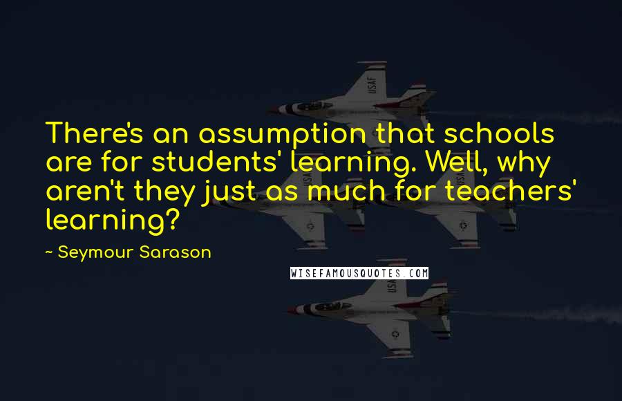 Seymour Sarason Quotes: There's an assumption that schools are for students' learning. Well, why aren't they just as much for teachers' learning?