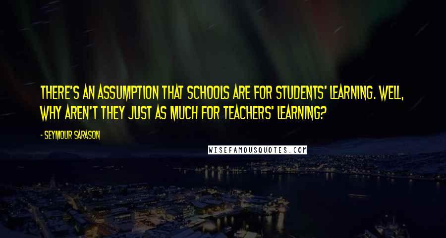 Seymour Sarason Quotes: There's an assumption that schools are for students' learning. Well, why aren't they just as much for teachers' learning?