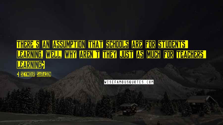 Seymour Sarason Quotes: There's an assumption that schools are for students' learning. Well, why aren't they just as much for teachers' learning?