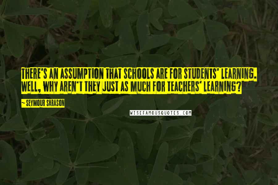 Seymour Sarason Quotes: There's an assumption that schools are for students' learning. Well, why aren't they just as much for teachers' learning?