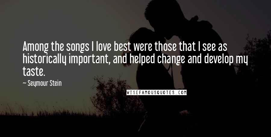 Seymour Stein Quotes: Among the songs I love best were those that I see as historically important, and helped change and develop my taste.