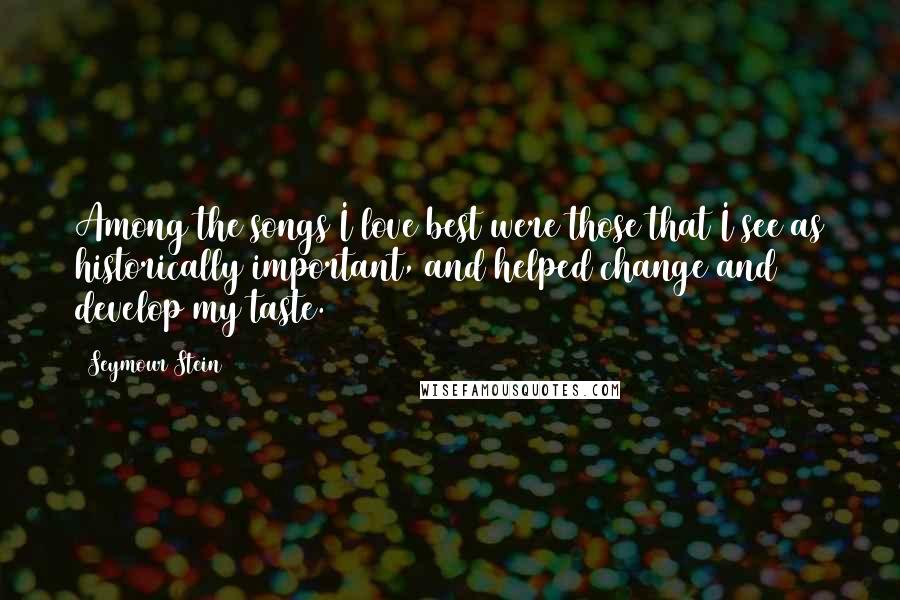 Seymour Stein Quotes: Among the songs I love best were those that I see as historically important, and helped change and develop my taste.