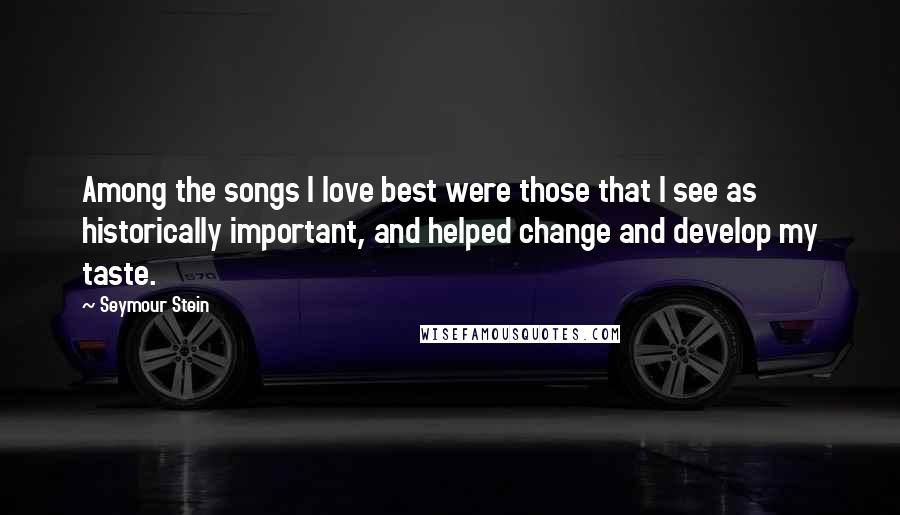 Seymour Stein Quotes: Among the songs I love best were those that I see as historically important, and helped change and develop my taste.