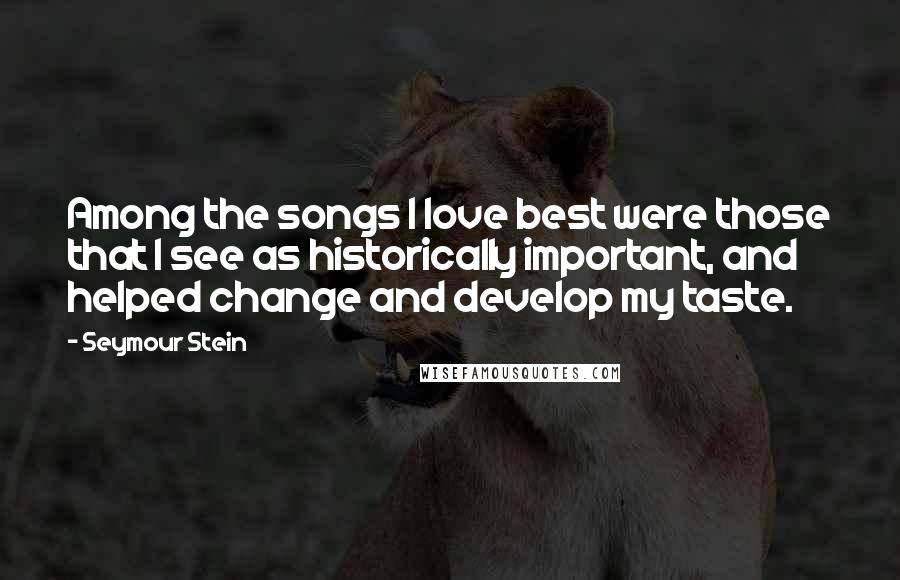 Seymour Stein Quotes: Among the songs I love best were those that I see as historically important, and helped change and develop my taste.