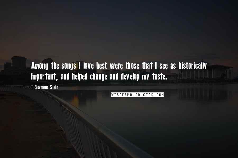 Seymour Stein Quotes: Among the songs I love best were those that I see as historically important, and helped change and develop my taste.