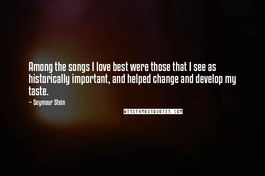 Seymour Stein Quotes: Among the songs I love best were those that I see as historically important, and helped change and develop my taste.
