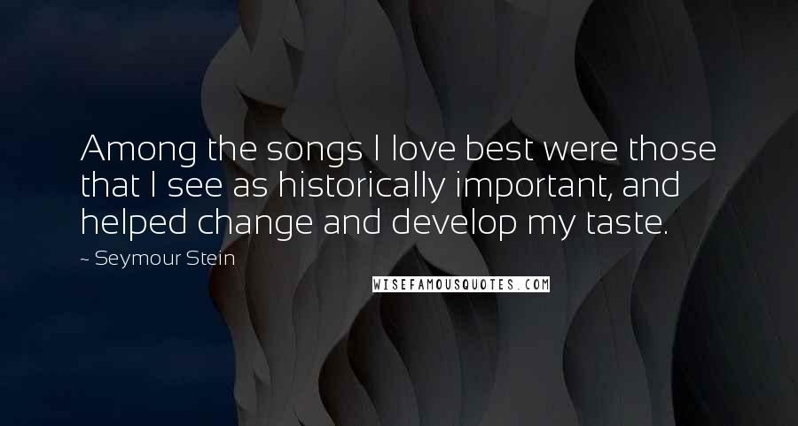 Seymour Stein Quotes: Among the songs I love best were those that I see as historically important, and helped change and develop my taste.