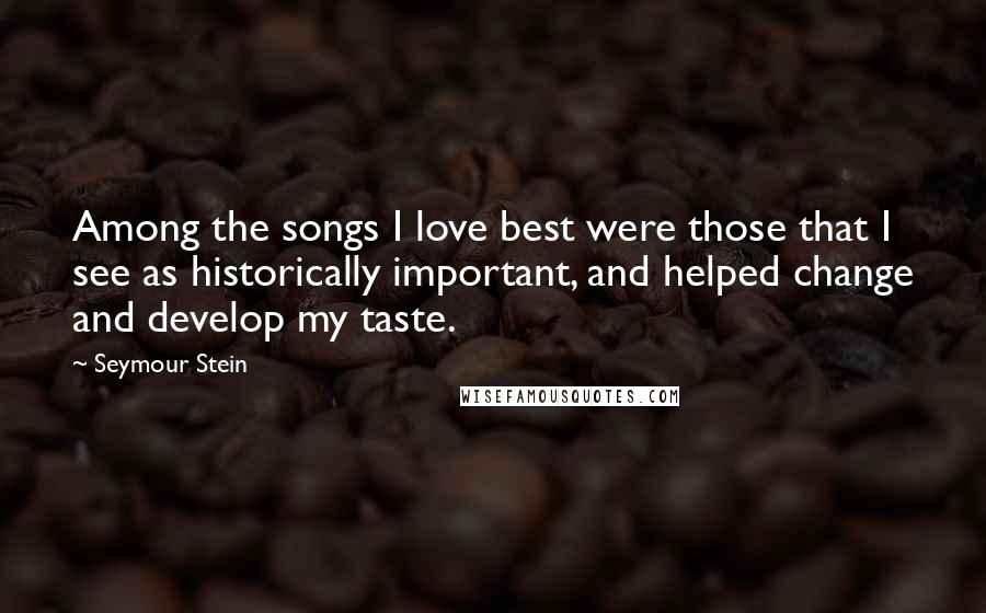 Seymour Stein Quotes: Among the songs I love best were those that I see as historically important, and helped change and develop my taste.