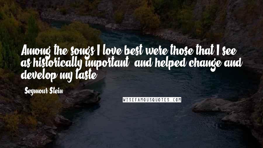 Seymour Stein Quotes: Among the songs I love best were those that I see as historically important, and helped change and develop my taste.